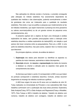 Nas aplicações às ciências sociais e humanas, a precisão conseguida
pela utilização do método estatístico fica severamente dependente da
qualidade das medidas e das observações, podendo eventualmente a ordem
de grandezas dos erros ser irrelevante para a qualidade do resultado
estatístico. Para tanto, é que se justifica a pesquisa que modernamente se faz
de métodos resistentes, que sejam insensíveis à presença de erros grosseiros
ou valores anormais(outliers) ou de um grande número de pequenos erros
(arredondamentos, etc).
O presente capítulo tem o objetivo de fazer uma introdução à análise
exploratória de dados, sem grandes preocupações sobre a distinção entre
estatística descritiva e análise exploratória de dados(AED), em relação a qual
parece não haver consenso entre os pesquisadores. Para uns, a AED é uma
parte da estatística descritiva, mas para outros, explorar não é a mesma coisa
que descrever.
Os principais objetivos, contudo, da análise de dados é:
1. Exploração dos dados para descobrir ou identificar os aspectos ou
padrões de maior interesse, assimetrias e dados discrepantes;
2. Descrição através de resumo e representação dos dados de maneira
a destacar ou chamar a atenção para os aspectos mais gerais do
comportamento dos dados.
As técnicas que tratam o ponto (1) correspondem à AED e as que tratam
do ponto(2) correspondm à estatística descritiva. Contudo, ambas recorrem
largamente ao emprego de métodos numéricos e gráficos.
A AED teve origem há cerca de 20 anos com os trabalhos de John W.
Tukey realizados na Universidade de Princeton e nos Laboratórios Bell. Esse
trabalhos culminaram com a publicação das duas obras pioneiras: Exploratory
Data Analysis(Tukey,1977) e Data Analysis and Regression(Tukey e Mosteller,
1977). Para Tukeya a AED é trabalho de detetive: “trabalho de detetive com
números, trabalho de detetive com contagens, trabalho de detetive com
255
 
