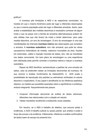 gráficos”.
A incerteza põe limitações à AED e às respectivas conclusões, na
medida em que o mesmo fenômeno pode dar lugar a diferentes observações
ou que a mesma população pode dar lugar a diferentes amostras. Assim, para
avaliar a estabilidade das medidas descritivas é necessário conhecer de algum
modo o que se passa com a família de amostras alternativas(que podiam ter
sido obtidas mas que não foram) de modo a tentar determinar, para cada
medida descritiva, um erro de amostragem. O erro de amostragem é uma das
manifestações da chamada incerteza interna das observações que compõem
a amostra. A incerteza subsidiária, erro não amostral, que pode ter várias
causas(erros sistemáticos de medida, cobertura incompleta da área, fraudes
em entrevistas, coleta e inserção incorreta de dados, etc), não se manisfesta
nos dados comumente. Um bom plano de amostragem ou uma experiência
bem delineada pode permitir controlar a incerteza interna e reduzir a incerteza
subsidiária.
Depois da AED identificar características e padrões de uma amostra de
dados, caso se pretendam ladear as limitações decorrentes da incerteza, há
que recorrer à Análise Confirmaória de Dados(ACD). A ACD avalia a
possibilidade de reprodução dos padrões ou estimativas verificadas no estudo
descritivo e exploratório. O seu papel é semelhante ao da inferência estatística
clássica, na medida que possibilita asserções sobre a significância e confiança,
embora integrando frequentemente tais passos:
1. Incoporar informação decorrente da análise de dados adicionais,
diferentes mas relacionados com a coleção em estudo;
2. Validar resultados recolhendo e analisando novas coleções.
Em resumo, se a AED é trabalho de detetive, que procura pistas e
evidências, a ACD é trabalho judicial ou quase judicial, que analisa e avalia a
força das provas e da evidência. Infelizmente, inferência e análise confirmatória
de dados saem do escopo do presente livro.
256
 