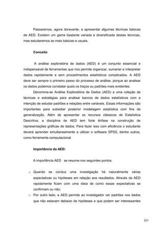 Passaremos, agora doravante, a apresentar algumas técnicas básicas
de AED. Existem um gama bastante variada e diversificada destas técnicas,
mas estudaremos as mais básicas e usuais.
Conceito
A análise exploratória de dados (AED) é um conjunto essencial e
indispensável de ferramentas que nos permite organizar, sumariar e interpretar
dados rapidamente e sem procedimentos estatísticos complicados. A AED
deve ser sempre o primeiro passo do processo de análise, porque ao analisar
os dados podemos constatar quais os traços ou padrões mais evidentes.
Denomina-se Análise Exploratória de Dados (AED) a uma coleção de
técnicas e estratégias para analisar bancos de dados estatísticos com a
intenção de estudar padrões e relações entre variáveis. Essas informações são
importantes para subsidiar posterior modelagem estatística com fins de
generalização. Além de apresentar os recursos clássicos de Estatística
Descritiva, a disciplina de AED tem forte ênfase na construção de
representações gráficas de dados. Para fazer isso com eficiência o estudante
deverá aprender simultaneamente a utilizar o software SPSS, dentre outros,
como ferramenta computacional.
Importância da AED:
A importância AED se resume nos seguintes pontos:
o Quando se conduz uma investigação há naturalmente várias
expectativas ou hipóteses em relação aos resultados. Através da AED
rapidamente ficam com uma ideia de como essas expectativas se
confirmam ou não;
o Por outro lado, a AED permite ao investigador ver padrões nos dados
que não estavam debaixo de hipóteses e que podem ser interessantes
257
 