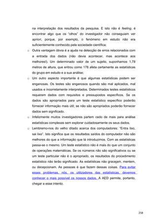 na interpretação dos resultados da pesquisa. E isto não é feeling, é
encontrar algo que os “olhos” do investigador não conseguiam ver
apriori, porque, por exemplo, o fenómeno em estudo não era
suficientemente conhecido pela sociedade científica;
o Outra vantagem óbvia é a ajuda na detecção de erros relacionados com
a entrada dos dados (não devia acontecer, mas acontece aos
melhores!). Um determinado valor de um sujeito, suponhamos 1,78
metros de altura, que entrou como 178 afeta certamente as estatísticas
do grupo em estudo e a sua análise;
o Um outro aspecto importante é que algumas estatísticas podem ser
enganosas. Os testes são enganosos quando são mal aplicados, mal
usados e incorretamente interpretados. Determinados testes estatísticos
requerem dados com requisitos e pressupostos específicos. Se os
dados são apropriados para um teste estatístico específico poderão
fornecer informação mais útil; se não são apropriados poderão fornecer
dados sem significado.
o Infelizmente muitos investigadores partem cedo de mais para análise
estatísticas complexas sem explorar cuidadosamente os seus dados.
o Lembremo-nos do velho ditado acerca dos computadores: “Entra lixo,
sai lixo”. Isto significa que os resultados saídos do computador não são
melhores do que a informação que lá introduzimos. Com as estatísticas
passa-se o mesmo. Um teste estatístico não é mais do que um conjunto
de operações matemáticas. Se os números não são significativos ou se
um teste particular não é o apropriado, os resultados do procedimento
estatístico não terão significado. As estatísticas não gracejam, mentem,
ou decepcionam. As pessoas é que fazem dessas coisas. Para evitar
esses problemas, nós, os utilizadores das estatísticas, devemos
conhecer o mais possível os nossos dados. A AED permite, portanto,
chegar a esse intento.
258
 