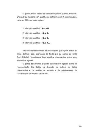 O gráfico,então, baseia-se na localização dos quartis( 1º quartil,
2º quartil ou mediana e 3º quartil), que definem assim 4 sub-intervalos,
cada um 25% das observações:
1º intervalo quartílico : Xmin e Q1
2º intervalo quartílico : Q1 a Q2
3º intervalo quartílico : Q2 a Q3
3º intervalo quartílico : Q3 a Xmax
São considerados outliers as observações que fiquem abaixo do
limite definido pela expressão Q1-1,5(Q3-Q1) ou acima do limite
Q3+1,5(Q3-Q1). Visualmente isso significa observações acima e/ou
abaixo dos bigodes.
O gráfico de extremos-e-quartis ou caixa-com-bigodes é uma útil
representação dos dados na detecção de outliers ou dados
discrepantes e na análise da simetria e de sub-intervalos de
concentração da amostra de valores.
264
 