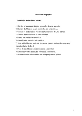 Exercícios Propostos
Classifique as variáveis abaixo:
1. Cor dos olhos dos candidatos a modelos de uma agência.
2. Número de filhos de casais residentes em uma cidade.
3. Causas de acidentes de trabalho de funcionários de uma fábrica.
4. Salários de funcionários de uma empresa.
5. Renda de clientes de um banco.
6. Classificação num concurso público.
7. Nota atribuída por parte de donas de casa à satisfação com certo
eletrodoméstico de 0 a 5.
8. Peso de candidatos num concurso na área militar.
9. Estabelecimentos de saúde, públicos e particulares.
10. Estado-civil de entrevistados em uma pesquisa de opinião.
27
 