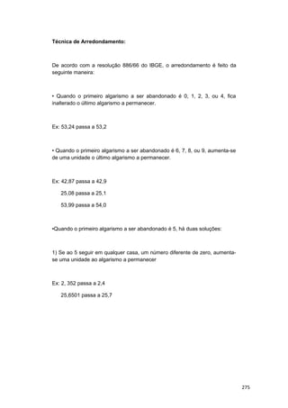 Técnica de Arredondamento:
De acordo com a resolução 886/66 do IBGE, o arredondamento é feito da
seguinte maneira:
• Quando o primeiro algarismo a ser abandonado é 0, 1, 2, 3, ou 4, fica
inalterado o último algarismo a permanecer.
Ex: 53,24 passa a 53,2
• Quando o primeiro algarismo a ser abandonado é 6, 7, 8, ou 9, aumenta-se
de uma unidade o último algarismo a permanecer.
Ex: 42,87 passa a 42,9
25,08 passa a 25,1
53,99 passa a 54,0
•Quando o primeiro algarismo a ser abandonado é 5, há duas soluções:
1) Se ao 5 seguir em qualquer casa, um número diferente de zero, aumenta-
se uma unidade ao algarismo a permanecer
Ex: 2, 352 passa a 2,4
25,6501 passa a 25,7
275
 