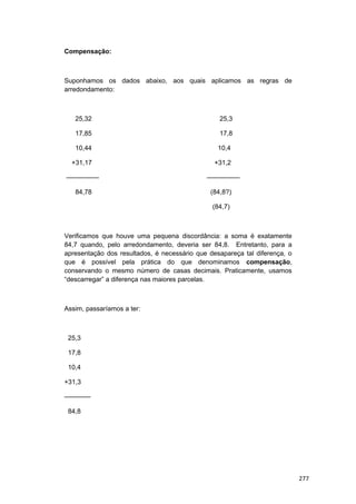 Compensação:
Suponhamos os dados abaixo, aos quais aplicamos as regras de
arredondamento:
25,32 25,3
17,85 17,8
10,44 10,4
+31,17 +31,2
————— —————
84,78 (84,8?)
(84,7)
Verificamos que houve uma pequena discordância: a soma é exatamente
84,7 quando, pelo arredondamento, deveria ser 84,8. Entretanto, para a
apresentação dos resultados, é necessário que desapareça tal diferença, o
que é possível pela prática do que denominamos compensação,
conservando o mesmo número de casas decimais. Praticamente, usamos
“descarregar” a diferença nas maiores parcelas.
Assim, passaríamos a ter:
25,3
17,8
10,4
+31,3
————
84,8
277
 