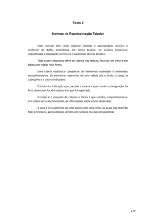 Texto 2
Normas de Representação Tabular
Estas normas têm como objetivo orientar a apresentação racional e
uniforme de dados estatísticos, em forma tabular, no sistema estatístico,
subordinado à orientação normativa e supervisão técnica do IBGE.
Toda tabela estatística deve ser aberta nas laterais, fechada em cima e em
baixo com traços mais fortes.
Uma tabela estatística compõe-se de elementos essenciais e elementos
complementares. Os elementos essenciais de uma tabela são o título, o corpo, o
cabeçalho e a coluna indicadora.
O título é a indicação que precede a tabela e que contém a designação do
fato observado, local e a época em que foi registrado.
O corpo é o conjunto de colunas e linhas e que contém, respectivamente,
em ordem vertical e horizontal, as informações sobre o fato observado.
A casa é o cruzamento de uma coluna com uma linha. As casas não deverão
ficar em branco, apresentando sempre um número ou sinal convencional.
279
 