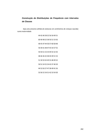 Construção de Distribuições de Frequência com Intervalos
de Classes
Seja uma amostra colhida de estaturas em centímetros de crianças nascidas
numa maternidade:
44 42 46 58 52 56 50 49 51
60 40 48 52 58 50 51 53 56
40 45 47 44 50 57 60 58 48
50 39 41 48 47 45 54 57 55
59 59 51 53 54 49 55 52 43
48 46 36 42 48 44 49 51 53
51 50 59 43 49 55 48 49 52
50 51 54 55 54 43 37 46 50
44 53 56 57 47 38 40 41 56
53 56 52 54 51 42 53 54 50
282
 
