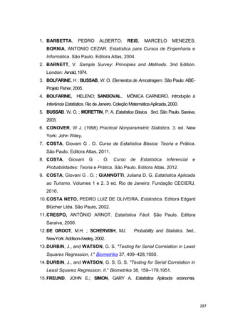 1. BARBETTA, PEDRO ALBERTO; REIS, MARCELO MENEZES;
BORNIA, ANTONIO CEZAR. Estatística para Cursos de Engenharia e
Informática. São Paulo. Editora Atlas, 2004.
2. BARNETT, V. Sample Survey: Principies and Methods. 3nd Edition.
London: Arnold,1974.
3. BOLFARINE, H ; BUSSAB, W. O. Elementos de Amostragem. São Paulo: ABE-
ProjetoFisher,2005.
4. BOLFARINE, HELENO; SANDOVAL, MÔNICA CARNEIRO. Introdução à
Inferência Estatística. Rio de Janeiro. Coleção Matemática Aplicada,2000.
5. BUSSAB. W. O. ; MORETTIN, P. A. Estatística Básica. 5ed. São Paulo. Saraiva,
2003.
6. CONOVER, W J. (1998) Practical Nonparametric Statistics. 3. ed. New
York: John Wiley.
7. COSTA, Giovani G . O. Curso de Estatística Básica: Teoria e Prática.
São Paulo. Editora Atlas, 2011.
8. COSTA, Giovani G . O. Curso de Estatística Inferencial e
Probabilidades: Teoria e Prática. São Paulo. Editora Atlas, 2012.
9. COSTA, Giovani G . O. ; GIANNOTTI, Juliana D. G. Estatística Aplicada
ao Turismo. Volumes 1 e 2. 3 ed. Rio de Janeiro: Fundação CECIERJ,
2010.
10.COSTA NETO, PEDRO LUIZ DE OLIVEIRA. Estatística. Editora Edgard
Blücher Ltda. São Paulo, 2002.
11.CRESPO, ANTÔNIO ARNOT. Estatística Fácil. São Paulo. Editora
Saraiva, 2000.
12.DE GROOT, M.H. ; SCHERVISH, MJ. Probability and Staíistics. 3ed.,
NewYork:Addison-//weley, 2002.
13.DURBIN, J., and WATSON, G. S. "Testing for Serial Correlation in Least
Squares Regression, I." Biometrika 37, 409–428,1950.
14.DURBIN, J., and WATSON, G. S, G. S. "Testing for Serial Correlation in
Least Squares Regression, II." Biometrika 38, 159–179,1951.
15.FREUND, JOHN E.; SIMON, GARY A. Estatística Aplicada: economia,
287
 