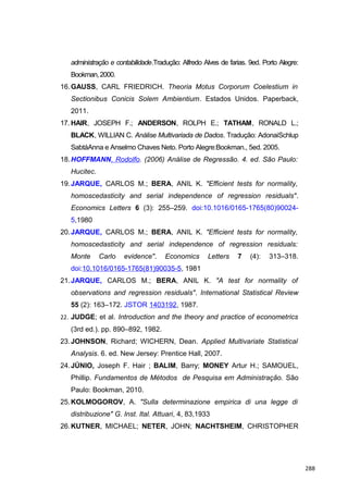 administração e contabilidade.Tradução: Alfredo Alves de farias. 9ed. Porto Alegre:
Bookman,2000.
16.GAUSS, CARL FRIEDRICH. Theoria Motus Corporum Coelestium in
Sectionibus Conicis Solem Ambientium. Estados Unidos. Paperback,
2011.
17. HAIR, JOSEPH F.; ANDERSON, ROLPH E.; TATHAM, RONALD L.;
BLACK, WILLIAN C. Análise Multivariada de Dados. Tradução: AdonaiSchlup
SabtáAnna e Anselmo Chaves Neto. Porto Alegre:Bookman., 5ed. 2005.
18.HOFFMANN, Rodolfo. (2006) Análise de Regressão. 4. ed. São Paulo:
Hucitec.
19.JARQUE, CARLOS M.; BERA, ANIL K. "Efficient tests for normality,
homoscedasticity and serial independence of regression residuals".
Economics Letters 6 (3): 255–259. doi:10.1016/0165-1765(80)90024-
5,1980
20.JARQUE, CARLOS M.; BERA, ANIL K. "Efficient tests for normality,
homoscedasticity and serial independence of regression residuals:
Monte Carlo evidence". Economics Letters 7 (4): 313–318.
doi:10.1016/0165-1765(81)90035-5, 1981
21.JARQUE, CARLOS M.; BERA, ANIL K. "A test for normality of
observations and regression residuals". International Statistical Review
55 (2): 163–172. JSTOR 1403192, 1987.
22. JUDGE; et al. Introduction and the theory and practice of econometrics
(3rd ed.). pp. 890–892, 1982.
23.JOHNSON, Richard; WICHERN, Dean. Applied Multivariate Statistical
Analysis. 6. ed. New Jersey: Prentice Hall, 2007.
24.JÚNIO, Joseph F. Hair ; BALIM, Barry; MONEY Artur H.; SAMOUEL,
Phillip. Fundamentos de Métodos de Pesquisa em Administração. São
Paulo: Bookman, 2010.
25.KOLMOGOROV, A. "Sulla determinazione empirica di una legge di
distribuzione" G. Inst. Ital. Attuari, 4, 83,1933
26.KUTNER, MICHAEL; NETER, JOHN; NACHTSHEIM, CHRISTOPHER
288
 