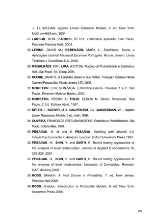 J.; LI, WILLIAN. Applied Linear Statistical Models. 5. ed. New York:
McGraw-Hill/Irwin, 2004.
27.LARSON, RON.; FARBER, BETSY. Estatística Aplicada. São Paulo.
Pearson Prentice Halll, 2004.
28.LEVINE, DAVID M.; BERENSON, MARK L.. Estatística: Teoria e
Aplicações Usando Microsoft Excel em Português. Rio de Janeiro. Livros
Técnicos e Científicos S.A, 2000.
29.MAGALHÃES, M.N ; LIMA, A.C.P DE- Noções de Probabilidade e Estatística.
5ed...SãoPaulo: Ed. Edusp,2005.
30. MOORE, DAVID S. A Estatística Básica e Sua Prática. Tradução: Cristiana Filizola
CarneiroPessoa.3ed. RiodeJaneiro:LTC,2005.
31.MORETTIN, LUIZ GONZAGA. Estatística Básica. Volumes 1 e 2. São
Paulo. Perarson Makron Books, 2000.
32.MORETTIN, PEDRO A; TOLOI, CLÉLIA M. Séries Temporais. São
Paulo. 2. Ed. Editora Atual, 1987.
33.NETER, J., KUTNER, M.H., NACHTSHEM, C.J., WASSERMAN, W. – Applied
Linear Regression Models. 3 ed., Irwin, 1996.
34. OLIVEIRA, FRANCISCO ESTEVAM MARTINS. Estatística e Probabilidades. São
Paulo. Editora Atlas, 1999.
35.PESARAN, H. M and B. PESARAN. Working with Microfit 4.0:
Interactive Economteric Analysis. London: Oxford University Press,1997.
36.PESARAN, H; SHIN, Y. and SMITH, R. Bound testing approaches to
the analysis of level relationships. Journal of Applied E conometrics.16,
289-326, 2001.
37.PESARAN, H; SHIN, Y. and SMITH, R. Bound testing approaches to
the analysis of level relationships. University of Cambridge, Revised-
DAE Working,2000.
38.ROSS, Sheldon. A First Course in Probability. 7. ed. New Jersey:
Prentice Hall,2005.
39.ROSS, Sheldon. Introduction to Probability Models. 9. ed. New York:
Academic Press,2006.
289
 