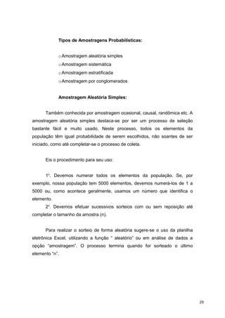 Tipos de Amostragens Probabilísticas:
oAmostragem aleatória simples
oAmostragem sistemática
oAmostragem estratificada
oAmostragem por conglomerados
Amostragem Aleatória Simples:
Também conhecida por amostragem ocasional, causal, randômica etc. A
amostragem aleatória simples destaca-se por ser um processo de seleção
bastante fácil e muito usado. Neste processo, todos os elementos da
população têm igual probabilidade de serem escolhidos, não soantes de ser
iniciado, como até completar-se o processo de coleta.
Eis o procedimento para seu uso:
1o
. Devemos numerar todos os elementos da população. Se, por
exemplo, nossa população tem 5000 elementos, devemos numerá-los de 1 a
5000 ou, como acontece geralmente, usamos um número que identifica o
elemento.
2o
. Devemos efetuar sucessivos sorteios com ou sem reposição até
completar o tamanho da amostra (n).
Para realizar o sorteio de forma aleatória sugere-se o uso da planilha
eletrônica Excel, utilizando a função “ aleatório” ou em análise de dados a
opção “amostragem”. O processo termina quando for sorteado o último
elemento “n”.
29
 