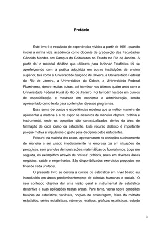 Prefácio
Este livro é o resultado de experiências vividas a partir de 1991, quando
iniciei a minha vida acadêmica como docente de graduação das Faculdades
Cândido Mendes em Campus do Goitacazes no Estado do Rio de Janeiro. A
partir daí o material didático que utilizava para lecionar Estatística foi se
aperfeiçoando com a prática adquirida em outras instituições de ensino
superior, tais como a Universidade Salgado de Oliveira, a Universidade Federal
do Rio de Janeiro, a Universidade da Cidade, a Universidade Federal
Fluminense, dentre muitas outras, até terminar nos últimos quatro anos com a
Universidade Federal Rural do Rio de Janeiro. Foi também testado em cursos
de especialização e mestrado em economia e administração, sendo
apresentado como texto para contemplar diversos programas.
Essa soma de cursos e experiências mostrou que a melhor maneira de
apresentar a matéria é a de expor os assuntos de maneira objetiva, prática e
instrumental, onde os conceitos são contextualizados dentro da área de
formação de cada curso ou estudante. Este recurso didático é importante
porque motiva e impulsiona o gosto pela disciplina pelos estudantes.
Procuro, na maioria dos casos, apresentarem os conceitos sucintamente
de maneira a ser usado imediatamente na empresa ou em situações de
pesquisas, sem grandes demonstrações matemáticas ou formalismos. Logo em
seguida, os exemplifico através de “cases” práticos, reais em diversas áreas
negócios, saúde e engenharias. São disponibilizados exercícios propostos no
final de cada unidade.
O presente livro se destina a cursos de estatística em nível básico ou
introdutório em áreas predominantemente de ciências humanas e sociais. O
seu conteúdo objetiva dar uma visão geral e instrumental de estatística
descritiva e suas aplicações nestas áreas. Para tanto, versa sobre conceitos
básicos de estatística, variáveis, noções de amostragem, fases do método
estatístico, séries estatísticas, números relativos, gráficos estatísticos, estudo
3
 