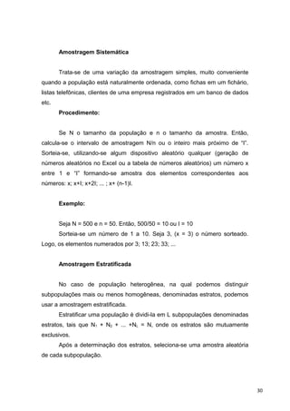 Amostragem Sistemática
Trata-se de uma variação da amostragem simples, muito conveniente
quando a população está naturalmente ordenada, como fichas em um fichário,
listas telefônicas, clientes de uma empresa registrados em um banco de dados
etc.
Procedimento:
Se N o tamanho da população e n o tamanho da amostra. Então,
calcula-se o intervalo de amostragem N/n ou o inteiro mais próximo de “I”.
Sorteia-se, utilizando-se algum dispositivo aleatório qualquer (geração de
números aleatórios no Excel ou a tabela de números aleatórios) um número x
entre 1 e “I” formando-se amostra dos elementos correspondentes aos
números: x; x+I; x+2I; ... ; x+ (n-1)I.
Exemplo:
Seja N = 500 e n = 50. Então, 500/50 = 10 ou I = 10
Sorteia-se um número de 1 a 10. Seja 3, (x = 3) o número sorteado.
Logo, os elementos numerados por 3; 13; 23; 33; ...
Amostragem Estratificada
No caso de população heterogênea, na qual podemos distinguir
subpopulações mais ou menos homogêneas, denominadas estratos, podemos
usar a amostragem estratificada.
Estratificar uma população é dividi-la em L subpopulações denominadas
estratos, tais que N1 + N2 + ... +NL = N, onde os estratos são mutuamente
exclusivos.
Após a determinação dos estratos, seleciona-se uma amostra aleatória
de cada subpopulação.
30
 