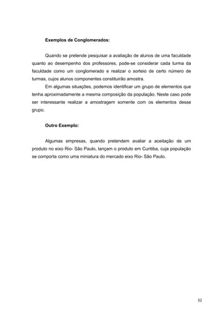 Exemplos de Conglomerados:
Quando se pretende pesquisar a avaliação de alunos de uma faculdade
quanto ao desempenho dos professores, pode-se considerar cada turma da
faculdade como um conglomerado e realizar o sorteio de certo número de
turmas, cujos alunos componentes constituirão amostra.
Em algumas situações, podemos identificar um grupo de elementos que
tenha aproximadamente a mesma composição da população. Neste caso pode
ser interessante realizar a amostragem somente com os elementos desse
grupo.
Outro Exemplo:
Algumas empresas, quando pretendem avaliar a aceitação de um
produto no eixo Rio- São Paulo, lançam o produto em Curitiba, cuja população
se comporta como uma miniatura do mercado eixo Rio- São Paulo.
32
 