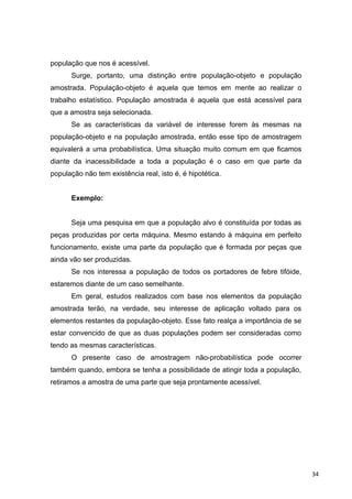 população que nos é acessível.
Surge, portanto, uma distinção entre população-objeto e população
amostrada. População-objeto é aquela que temos em mente ao realizar o
trabalho estatístico. População amostrada é aquela que está acessível para
que a amostra seja selecionada.
Se as características da variável de interesse forem às mesmas na
população-objeto e na população amostrada, então esse tipo de amostragem
equivalerá a uma probabilística. Uma situação muito comum em que ficamos
diante da inacessibilidade a toda a população é o caso em que parte da
população não tem existência real, isto é, é hipotética.
Exemplo:
Seja uma pesquisa em que a população alvo é constituída por todas as
peças produzidas por certa máquina. Mesmo estando à máquina em perfeito
funcionamento, existe uma parte da população que é formada por peças que
ainda vão ser produzidas.
Se nos interessa a população de todos os portadores de febre tifóide,
estaremos diante de um caso semelhante.
Em geral, estudos realizados com base nos elementos da população
amostrada terão, na verdade, seu interesse de aplicação voltado para os
elementos restantes da população-objeto. Esse fato realça a importância de se
estar convencido de que as duas populações podem ser consideradas como
tendo as mesmas características.
O presente caso de amostragem não-probabilística pode ocorrer
também quando, embora se tenha a possibilidade de atingir toda a população,
retiramos a amostra de uma parte que seja prontamente acessível.
34
 