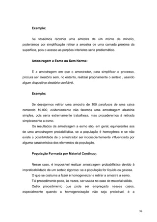 Exemplo:
Se fôssemos recolher uma amostra de um monte de minério,
poderíamos por simplificação retirar a amostra de uma camada próxima da
superfície, pois o acesso as porções interiores seria problemático.
Amostragem a Esmo ou Sem Norma:
É a amostragem em que o amostrador, para simplificar o processo,
procura ser aleatório sem, no entanto, realizar propriamente o sorteio , usando
algum dispositivo aleatório confiável.
Exemplo:
Se desejarmos retirar uma amostra de 100 parafusos de uma caixa
contendo 10.000, evidentemente não faremos uma amostragem aleatória
simples, pois seria extremamente trabalhosa, mas procederemos à retirada
simplesmente a esmo.
Os resultados da amostragem a esmo são, em geral, equivalentes aos
de uma amostragem probabilística, se a população é homogênea e se não
existe a possibilidade de o amostrador ser inconscientemente influenciado por
alguma característica dos elementos da população.
População Formada por Material Contínuo:
Nesse caso, é impossível realizar amostragem probabilística devido à
impraticabilidade de um sorteio rigoroso: se a população for líquida ou gasosa.
O que se costuma a fazer é homogeneizar e retirar a amostra a esmo.
Tal procedimento pode, às vezes, ser usada no caso de material sólido.
Outro procedimento que pode ser empregada nesses casos,
especialmente quando a homogeneização não seja praticável, é a
35
 