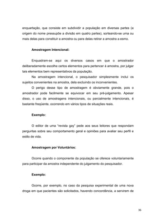 enquartação, que consiste em subdividir a população em diversas partes (a
origem do nome pressupõe a divisão em quatro partes), sorteando-se uma ou
mais delas para constituir a amostra ou para delas retirar a amostra a esmo.
Amostragem Intencional:
Enquadram-se aqui os diversos casos em que o amostrador
deliberadamente escolhe certos elementos para pertencer à amostra, por julgar
tais elementos bem representativos da população.
Na amostragem intencional, o pesquisador simplesmente inclui os
sujeitos convenientes na amostra, dela excluindo os inconvenientes.
O perigo desse tipo de amostragem é obviamente grande, pois o
amostrador pode facilmente se equivocar em seu pré-julgamento. Apesar
disso, o uso de amostragens intencionais, ou parcialmente intencionais, é
bastante freqüente, ocorrendo em vários tipos de situações reais.
Exemplo:
O editor de uma “revista gay” pede aos seus leitores que respondam
perguntas sobre seu comportamento geral e opiniões para avaliar seu perfil e
estilo de vida.
Amostragem por Voluntários:
Ocorre quando o componente da população se oferece voluntariamente
para participar da amostra independente do julgamento do pesquisador.
Exemplo:
Ocorre, por exemplo, no caso da pesquisa experimental de uma nova
droga em que pacientes são solicitados, havendo concordância, a servirem de
36
 