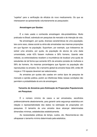 “sujeitos” para a verificação da eficácia do novo medicamento. Os que se
interessarem se apresentarão voluntariamente ao pesquisador.
Amostragem por Quotas:
É a mais usada e conhecida amostragem não-probabilística. Muito
praticada no Brasil, sobretudo em pesquisas de mercado e de intenção de voto.
Na amostragem, por quota, diversas características de uma população,
tais como sexo, classe social ou etnia são amostradas nas mesmas proporções
em que figuram na população. Suponham, por exemplo, que tivéssemos de
extrair uma amostra, por quota, da população de alunos de uma dada
universidade, onde 42% fossem mulheres e 58% homens. Usando este
método, os entrevistadores recebem a incumbência de localizar uma quota de
estudantes de tal forma que somente 42% da amostra consista de mulheres e
58% de homens. As mesmas porcentagens que figuram na população são
reproduzidas na amostra. Se o tamanho global da amostra fosse 200, então 84
moças e 116 rapazes deveriam ser selecionados.
As amostras por quotas são usadas em certos tipos de pesquisa de
mercado e opinião pública, porém as inferências feitas nessas condições não
permitem a probabilidade do erro de amostragem.
Tamanho de Amostras para Estimação de Proporções Populacionais
em Pesquisas:
É o número mínimo de casos a ser amostrados, escolhidos
preferencialmente aleatoriamente, para garantir certa segurança estatística em
relação à representatividade dos dados na estimação de proporções em
pesquisas. O tamanho de uma amostra deve alcançar determinadas
dimensões mínimas, estabelecidas estatisticamente.
As necessidades práticas de tempo, custos, etc. Recomenda-se não
ultrapassar o tamanho mínimo determinado pela estatística.
37
 