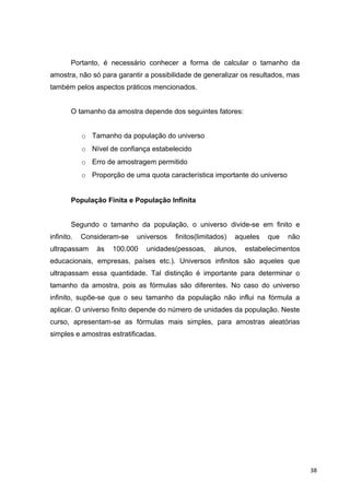 Portanto, é necessário conhecer a forma de calcular o tamanho da
amostra, não só para garantir a possibilidade de generalizar os resultados, mas
também pelos aspectos práticos mencionados.
O tamanho da amostra depende dos seguintes fatores:
o Tamanho da população do universo
o Nível de confiança estabelecido
o Erro de amostragem permitido
o Proporção de uma quota característica importante do universo
População Finita e População Infinita
Segundo o tamanho da população, o universo divide-se em finito e
infinito. Consideram-se universos finitos(limitados) aqueles que não
ultrapassam às 100.000 unidades(pessoas, alunos, estabelecimentos
educacionais, empresas, países etc.). Universos infinitos são aqueles que
ultrapassam essa quantidade. Tal distinção é importante para determinar o
tamanho da amostra, pois as fórmulas são diferentes. No caso do universo
infinito, supõe-se que o seu tamanho da população não influi na fórmula a
aplicar. O universo finito depende do número de unidades da população. Neste
curso, apresentam-se as fórmulas mais simples, para amostras aleatórias
simples e amostras estratificadas.
38
 