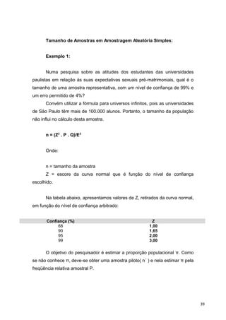 Tamanho de Amostras em Amostragem Aleatória Simples:
Exemplo 1:
Numa pesquisa sobre as atitudes dos estudantes das universidades
paulistas em relação às suas expectativas sexuais pré-matrimoniais, qual é o
tamanho de uma amostra representativa, com um nível de confiança de 99% e
um erro permitido de 4%?
Convém utilizar a fórmula para universos infinitos, pois as universidades
de São Paulo têm mais de 100.000 alunos. Portanto, o tamanho da população
não influi no cálculo desta amostra.
n = (Z2
. P . Q)/E2
Onde:
n = tamanho da amostra
Z = escore da curva normal que é função do nível de confiança
escolhido.
Na tabela abaixo, apresentamos valores de Z, retirados da curva normal,
em função do nível de confiança arbitrado:
Confiança (%) Z
68 1,00
90 1,65
95 2,00
99 3,00
O objetivo do pesquisador é estimar a proporção populacional π. Como
se não conhece π, deve-se obter uma amostra piloto( n´ ) e nela estimar π pela
freqüência relativa amostral P.
39
 