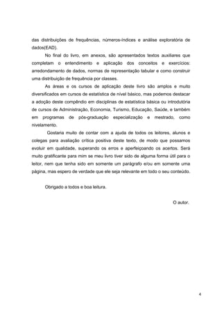 das distribuições de frequências, números-índices e análise exploratória de
dados(EAD).
No final do livro, em anexos, são apresentados textos auxiliares que
completam o entendimento e aplicação dos conceitos e exercícios:
arredondamento de dados, normas de representação tabular e como construir
uma distribuição de frequência por classes.
As áreas e os cursos de aplicação deste livro são amplos e muito
diversificados em cursos de estatística de nível básico, mas podemos destacar
a adoção deste compêndio em disciplinas de estatística básica ou introdutória
de cursos de Administração, Economia, Turismo, Educação, Saúde, e também
em programas de pós-graduação especialização e mestrado, como
nivelamento.
Gostaria muito de contar com a ajuda de todos os leitores, alunos e
colegas para avaliação crítica positiva deste texto, de modo que possamos
evoluir em qualidade, superando os erros e aperfeiçoando os acertos. Será
muito gratificante para mim se meu livro tiver sido de alguma forma útil para o
leitor, nem que tenha sido em somente um parágrafo e/ou em somente uma
página, mas espero de verdade que ele seja relevante em todo o seu conteúdo.
Obrigado a todos e boa leitura.
O autor.
4
 