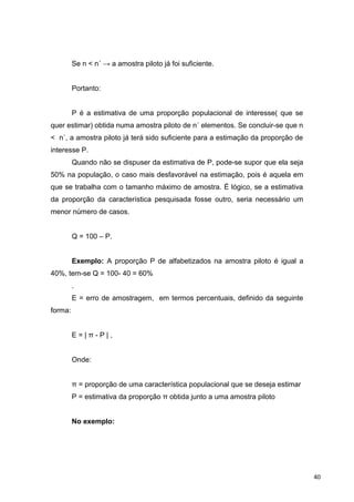 Se n < n´ → a amostra piloto já foi suficiente.
Portanto:
P é a estimativa de uma proporção populacional de interesse( que se
quer estimar) obtida numa amostra piloto de n´ elementos. Se concluir-se que n
< n´, a amostra piloto já terá sido suficiente para a estimação da proporção de
interesse P.
Quando não se dispuser da estimativa de P, pode-se supor que ela seja
50% na população, o caso mais desfavorável na estimação, pois é aquela em
que se trabalha com o tamanho máximo de amostra. É lógico, se a estimativa
da proporção da característica pesquisada fosse outro, seria necessário um
menor número de casos.
Q = 100 – P.
Exemplo: A proporção P de alfabetizados na amostra piloto é igual a
40%, tem-se Q = 100- 40 = 60%
.
E = erro de amostragem, em termos percentuais, definido da seguinte
forma:
E = | π - P | ,
Onde:
π = proporção de uma característica populacional que se deseja estimar
P = estimativa da proporção π obtida junto a uma amostra piloto
No exemplo:
40
 