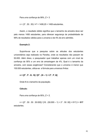 Para uma confiança de 99%, Z = 3
n = (32
. 50 . 50) / 42
= 1406,25 = 1406 estudantes.
Assim, o resultado obtido significa que o tamanho da amostra deve ser
pelo menos 1406 estudantes, para oferecer segurança de probabilidade de
99% de resultados válidos para o universo e de 4% de erro admitido.
Exemplo 2:
Suponha-se que a pesquisa sobre as atitudes dos estudantes
universitários seja realizada na Paraíba, onde os resultados não passam de
50.000. Além disso, o pesquisador quer trabalhar apenas com um nível de
confiança de 95% e um erro de amostragem de 4%. Qual é o tamanho da
amostra, com essas exigências? Considerando que o universo é menor que
100.000 estudantes, utiliza-se a fórmula para universos finitos:
n = [Z2
. P . Q . N] / [E2
. (N – 1) + Z2
. P .Q]
Onde N é o tamanho da população.
Cálculo:
Para uma confiança de 95%, Z = 2
n = [22
. 50 . 50 . 50.000] / [16 . (50.000 – 1) + 22
. 50 .50] = 617,3 = 617
estudantes.
41
 