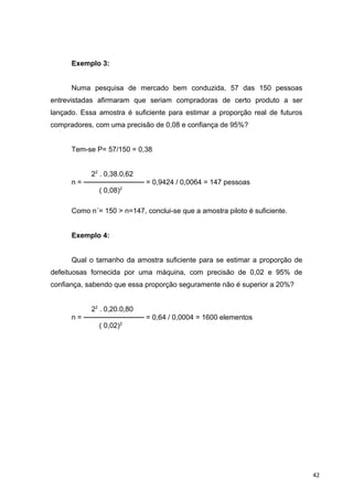 Exemplo 3:
Numa pesquisa de mercado bem conduzida, 57 das 150 pessoas
entrevistadas afirmaram que seriam compradoras de certo produto a ser
lançado. Essa amostra é suficiente para estimar a proporção real de futuros
compradores, com uma precisão de 0,08 e confiança de 95%?
Tem-se P= 57/150 = 0,38
22
. 0,38.0,62
n = ──────────── = 0,9424 / 0,0064 = 147 pessoas
( 0,08)2
Como n´= 150 > n=147, conclui-se que a amostra piloto é suficiente.
Exemplo 4:
Qual o tamanho da amostra suficiente para se estimar a proporção de
defeituosas fornecida por uma máquina, com precisão de 0,02 e 95% de
confiança, sabendo que essa proporção seguramente não é superior a 20%?
22
. 0,20.0,80
n = ──────────── = 0,64 / 0,0004 = 1600 elementos
( 0,02)2
42
 