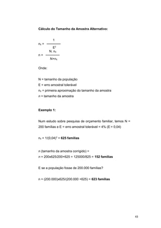 Cálculo do Tamanho da Amostra Alternativo:
1
n0 = ──────
E2
N. n0
n = ──────
N+n0
Onde:
N = tamanho da população
E = erro amostral tolerável
n0 = primeira aproximação do tamanho da amostra
n = tamanho da amostra
Exemplo 1:
Num estudo sobre pesquisa de orçamento familiar, temos N =
200 famílias e E = erro amostral tolerável = 4% (E = 0,04)
n0 = 1/(0,04)2
= 625 famílias
n (tamanho da amostra corrigido) =
n = 200x625/200+625 = 125000/825 = 152 famílias
E se a população fosse de 200.000 famílias?
n = (200.000)x625/(200.000 +625) = 623 famílias
43
 