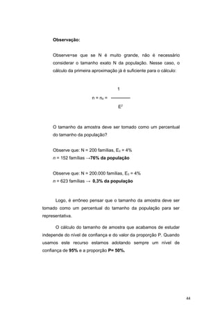 Observação:
Observe=se que se N é muito grande, não é necessário
considerar o tamanho exato N da população. Nesse caso, o
cálculo da primeira aproximação já é suficiente para o cálculo:
1
n = n0 = ──────
E2
O tamanho da amostra deve ser tomado como um percentual
do tamanho da população?
Observe que: N = 200 famílias, E0 = 4%
n = 152 famílias →76% da população
Observe que: N = 200.000 famílias, E0 = 4%
n = 623 famílias → 0,3% da população
Logo, é errôneo pensar que o tamanho da amostra deve ser
tomado como um percentual do tamanho da população para ser
representativa.
O cálculo do tamanho de amostra que acabamos de estudar
independe do nível de confiança e do valor da proporção P. Quando
usamos este recurso estamos adotando sempre um nível de
confiança de 95% e a proporção P= 50%.
44
 