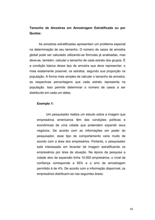 Tamanho de Amostras em Amostragem Estratificada ou por
Quotas:
As amostras estratificadas apresentam um problema especial
na determinação de seu tamanho. O número de casos de amostra
global pode ser calculado utilizando-se fórmulas já analisadas, mas
deve-se, também, calcular o tamanho de cada estrato dos grupos. É
a condição básica desse tipo de amostra que deve representar, o
mais exatamente possível, os estratos, segundo sua proporção na
população. A forma mais simples de calcular o tamanho da amostra,
as respectivas percentagens que cada estrato representa na
população. Isso permite determinar o número de casos a ser
distribuído em cada um deles.
Exemplo 1:
Um pesquisador realiza um estudo sobre a imagem que
empresários americanos têm das condições políticas e
econômicas de uma cidade que pretendem expandir seus
negócios. De acordo com as informações em poder do
pesquisador, esse tipo de comportamento varia muito de
acordo com a área dos empresários. Portanto, o pesquisador
está interessado em levantar tal imagem estratificando os
empresários por área de atuação. Na época da pesquisa a
cidade alvo da expansão tinha 10.000 empresários, o nível de
confiança corresponde a 95% e o erro de amostragem
permitido é de 4%. De acordo com a informação disponível, os
empresários distribuem-se nas seguintes áreas:
45
 