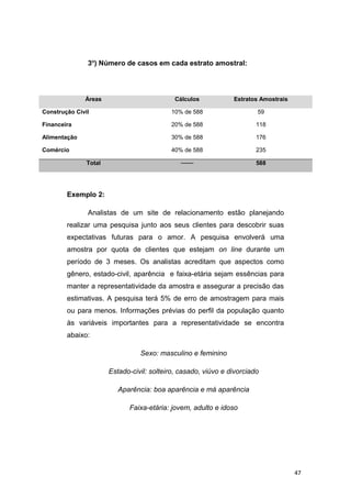 3o
) Número de casos em cada estrato amostral:
Áreas Cálculos Estratos Amostrais
Construção Civil 10% de 588 59
Financeira 20% de 588 118
Alimentação 30% de 588 176
Comércio 40% de 588 235
Total ─── 588
Exemplo 2:
Analistas de um site de relacionamento estão planejando
realizar uma pesquisa junto aos seus clientes para descobrir suas
expectativas futuras para o amor. A pesquisa envolverá uma
amostra por quota de clientes que estejam on line durante um
período de 3 meses. Os analistas acreditam que aspectos como
gênero, estado-civil, aparência e faixa-etária sejam essências para
manter a representatividade da amostra e assegurar a precisão das
estimativas. A pesquisa terá 5% de erro de amostragem para mais
ou para menos. Informações prévias do perfil da população quanto
às variáveis importantes para a representatividade se encontra
abaixo:
Sexo: masculino e feminino
Estado-civil: solteiro, casado, viúvo e divorciado
Aparência: boa aparência e má aparência
Faixa-etária: jovem, adulto e idoso
47
 