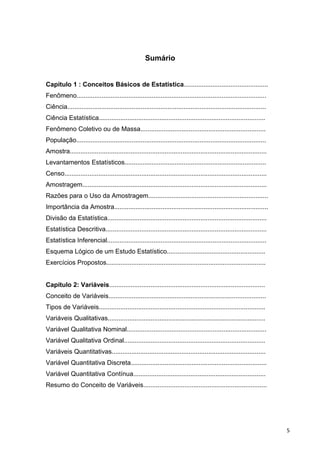Sumário
Capítulo 1 : Conceitos Básicos de Estatística...............................................
Fenômeno..........................................................................................................
Ciência...............................................................................................................
Ciência Estatística.............................................................................................
Fenômeno Coletivo ou de Massa......................................................................
População..........................................................................................................
Amostra..............................................................................................................
Levantamentos Estatísticos...............................................................................
Censo.................................................................................................................
Amostragem.......................................................................................................
Razões para o Uso da Amostragem...................................................................
Importância da Amostra......................................................................................
Divisão da Estatística.........................................................................................
Estatística Descritiva..........................................................................................
Estatística Inferencial.........................................................................................
Esquema Lógico de um Estudo Estatístico.......................................................
Exercícios Propostos.........................................................................................
Capítulo 2: Variáveis.......................................................................................
Conceito de Variáveis........................................................................................
Tipos de Variáveis.............................................................................................
Variáveis Qualitativas........................................................................................
Variável Qualitativa Nominal..............................................................................
Variável Qualitativa Ordinal...............................................................................
Variáveis Quantitativas......................................................................................
Variável Quantitativa Discreta............................................................................
Variável Quantitativa Contínua..........................................................................
Resumo do Conceito de Variáveis.....................................................................
5
 