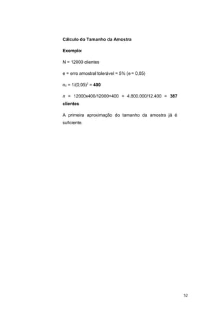 Cálculo do Tamanho da Amostra
Exemplo:
N = 12000 clientes
e = erro amostral tolerável = 5% (e = 0,05)
n0 = 1/(0,05)2
= 400
n = 12000x400/12000+400 = 4.800.000/12.400 = 387
clientes
A primeira aproximação do tamanho da amostra já é
suficiente.
52
 