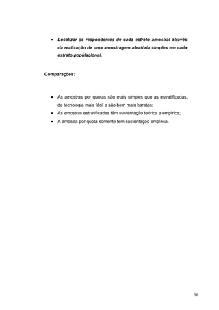 • Localizar os respondentes de cada estrato amostral através
da realização de uma amostragem aleatória simples em cada
estrato populacional.
Comparações:
• As amostras por quotas são mais simples que as estratificadas,
de tecnologia mais fácil e são bem mais baratas;
• As amostras estratificadas têm sustentação teórica e empírica;
• A amostra por quota somente tem sustentação empírica.
56
 