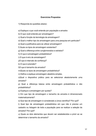 Exercícios Propostos
1) Responda às questões abaixo:
a) Explique o que você entende por população e amostra
b) O que você entende por amostragem?
c) Qual a função da tecnologia da amostragem?
d) Qual o melhor tipo de amostragem para uma pesquisa em particular?
e) Qual a justificativa para se utilizar amostragem?
f) Quais os tipos de amostragem existentes?
g) Qual a diferença entre conglomerados e estratos?
h) O que é amostragem probabilística?
i) O que é erro de amostragem?
j)O que é intervalo de confiança?
k) O que é precisão?
l)O que é tamanho da amostra?
m)Quais os tipos de amostragem probabilística?
n) Defina e explique amostragem aleatória simples.
o)Qual o dispositivo prático para se selecionar aleatoriamente uma
amostra?
p) Qual a diferença básica entre amostragem probabilística e não
probabilística?
q) Explique a amostragem por quotas?
r) Em que tipo de amostragem o tamanho da amostra é dimensionado
matematicamente?
s) Que tipo de amostragem é considerado a única científica? Por quê?
t) Qual tipo de amostragem probabilística em que não é preciso um
cadastro ou listagem de toda a população para se realizar a seleção da
amostra? Por quê?
u) Quais os dois elementos que devem ser estabelecidos a priori ao se
determinar o tamanho da amostra?
57
 