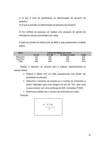 v) O que é nível de significância na determinação do tamanho da
amostra?
w) O que é precisão na determinação do tamanho da amostra?
2) Um instituto de pesquisa vai realizar uma pesquisa de opinião de
intenção de voto por amostragem por cotas.
A base da amostra foi obtida junto ao IBGE e está apresentada na tabela
abaixo:
Sexo Faixas de Idades (em anos)
0 a 20 21 a 40 41 anos ou mais Total
Masculino 120 205 125 450
Feminino 180 255 185 620
Total 300 460 310 1070
Realize o ‘desenho’ da amostra para o instituto, desenvolvendo os
passos abaixo:
 Elabore a tabela com as cotas populacionais que devem ser
guardadas na amostra;
 Determine o tamanho da amostra ou o número de entrevistas a
serem realizadas para uma margem de erro de 10%, para mais
ou para menos, com uma confiança de 95%. Considere P=50%.
 Determine a tabela com o número de entrevistas por cotas.
Fórmula:
n = Z2
. P .Q
e2
58
 