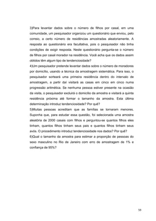 3)Para levantar dados sobre o número de filhos por casal, em uma
comunidade, um pesquisador organizou um questionário que enviou, pelo
correio, a certo número de residências amostradas aleatoriamente. A
resposta ao questionário era facultativa, pois o pesquisador não tinha
condições de exigir resposta. Neste questionário pergunta-se o número
de filhos por casal morador na residência. Você acha que os dados assim
obtidos têm algum tipo de tendenciosidade?
4)Um pesquisador pretende levantar dados sobre o número de moradores
por domicílio, usando a técnica da amostragem sistemática. Para isso, o
pesquisador sorteará uma primeira residência dentro do intervalo de
amostragem, a partir daí visitará as casas em cinco em cinco numa
progressão aritmética. Se nenhuma pessoa estiver presente na ocasião
da visita, o pesquisador excluirá o domicílio da amostra e visitará a quinta
residência próxima até formar o tamanho da amostra. Esta última
determinação introduz tendenciosidade? Por quê?
5)Muitas pessoas acreditam que as famílias se tornaram menores.
Suponha que, para estudar essa questão, foi selecionada uma amostra
aleatória de 2000 casais com filhos e perguntou-se quantos filhos eles
tinham, quantos filhos tinham seus pais e quantos filhos tinham seus
avós. O procedimento introduz tendenciosidade nos dados? Por quê?
6)Qual o tamanho da amostra para estimar a proporção de pessoas do
sexo masculino no Rio de Janeiro com erro de amostragem de 1% e
confiança de 95%?
59
 