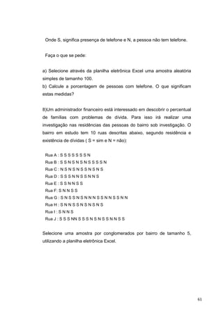 Onde S, significa presença de telefone e N, a pessoa não tem telefone.
Faça o que se pede:
a) Selecione através da planilha eletrônica Excel uma amostra aleatória
simples de tamanho 100.
b) Calcule a porcentagem de pessoas com telefone. O que significam
estas medidas?
8)Um administrador financeiro está interessado em descobrir o percentual
de famílias com problemas de dívida. Para isso irá realizar uma
investigação nas residências das pessoas do bairro sob investigação. O
bairro em estudo tem 10 ruas descritas abaixo, segundo residência e
existência de dívidas ( S = sim e N = não):
Rua A : S S S S S S S N
Rua B : S S N S N S N S S S S N
Rua C : N S N S N S S N S N S
Rua D : S S S N N S S N N S
Rua E : S S N N S S
Rua F: S N N S S
Rua G : S N S S N S N N N S S N N S S N N
Rua H : S N N S S N S N S N S
Rua I : S N N S
Rua J : S S S NN S S S N S N S S N N S S
Selecione uma amostra por conglomerados por bairro de tamanho 5,
utilizando a planilha eletrônica Excel.
61
 