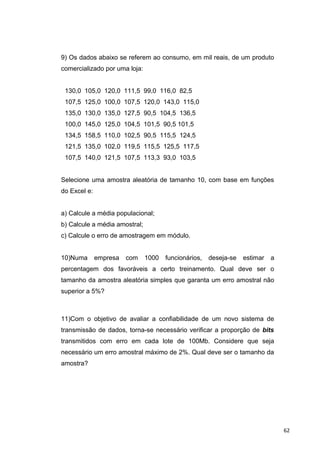 9) Os dados abaixo se referem ao consumo, em mil reais, de um produto
comercializado por uma loja:
130,0 105,0 120,0 111,5 99,0 116,0 82,5
107,5 125,0 100,0 107,5 120,0 143,0 115,0
135,0 130,0 135,0 127,5 90,5 104,5 136,5
100,0 145,0 125,0 104,5 101,5 90,5 101,5
134,5 158,5 110,0 102,5 90,5 115,5 124,5
121,5 135,0 102,0 119,5 115,5 125,5 117,5
107,5 140,0 121,5 107,5 113,3 93,0 103,5
Selecione uma amostra aleatória de tamanho 10, com base em funções
do Excel e:
a) Calcule a média populacional;
b) Calcule a média amostral;
c) Calcule o erro de amostragem em módulo.
10)Numa empresa com 1000 funcionários, deseja-se estimar a
percentagem dos favoráveis a certo treinamento. Qual deve ser o
tamanho da amostra aleatória simples que garanta um erro amostral não
superior a 5%?
11)Com o objetivo de avaliar a confiabilidade de um novo sistema de
transmissão de dados, torna-se necessário verificar a proporção de bits
transmitidos com erro em cada lote de 100Mb. Considere que seja
necessário um erro amostral máximo de 2%. Qual deve ser o tamanho da
amostra?
62
 