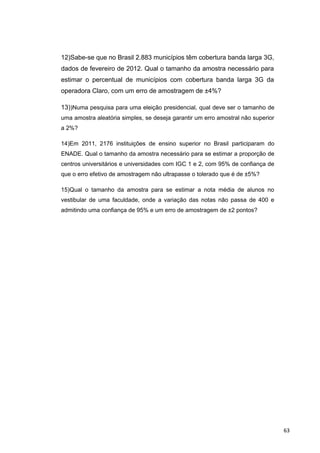 12)Sabe-se que no Brasil 2.883 municípios têm cobertura banda larga 3G,
dados de fevereiro de 2012. Qual o tamanho da amostra necessário para
estimar o percentual de municípios com cobertura banda larga 3G da
operadora Claro, com um erro de amostragem de ±4%?
13))Numa pesquisa para uma eleição presidencial, qual deve ser o tamanho de
uma amostra aleatória simples, se deseja garantir um erro amostral não superior
a 2%?
14)Em 2011, 2176 instituições de ensino superior no Brasil participaram do
ENADE. Qual o tamanho da amostra necessário para se estimar a proporção de
centros universitários e universidades com IGC 1 e 2, com 95% de confiança de
que o erro efetivo de amostragem não ultrapasse o tolerado que é de ±5%?
15)Qual o tamanho da amostra para se estimar a nota média de alunos no
vestibular de uma faculdade, onde a variação das notas não passa de 400 e
admitindo uma confiança de 95% e um erro de amostragem de ±2 pontos?
63
 