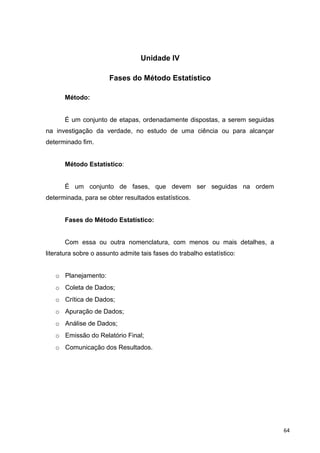 Unidade IV
Fases do Método Estatístico
Método:
É um conjunto de etapas, ordenadamente dispostas, a serem seguidas
na investigação da verdade, no estudo de uma ciência ou para alcançar
determinado fim.
Método Estatístico:
É um conjunto de fases, que devem ser seguidas na ordem
determinada, para se obter resultados estatísticos.
Fases do Método Estatístico:
Com essa ou outra nomenclatura, com menos ou mais detalhes, a
literatura sobre o assunto admite tais fases do trabalho estatístico:
o Planejamento:
o Coleta de Dados;
o Crítica de Dados;
o Apuração de Dados;
o Análise de Dados;
o Emissão do Relatório Final;
o Comunicação dos Resultados.
64
 