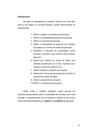 Planejamento
Na fase de planejamento, podemos resumir em uma lista,
como a que segue, as principais etapas a serem desenvolvidas no
planejamento:
1. Definir o objetivo ou problema da pesquisa;
2. Definir a necessidade(relevância) da pesquisa;
3. Definir as variáveis da pesquisa;
4. Definir a necessidade da pesquisa com trabalho
de campo e as fontes dos dados da pesquisa;
5. Identificar o esquema de amostragem (como
escolher a amostra e que tamanho essa amostra
deve ter);
6. Decidir que método de coleta de dados será
utilizado (questionário via e-mail, impresso auto-
aplicável, entrevista, telefone, etc.)
7. Definir materiais e métodos da pesquisa;
8. Selecionar e treinar qualquer pessoa envolvida no
processo de coleta de dados
9. Definir o orçamento da pesquisa;
10.Definir o cronograma da pesquisa.
Deste modo, o trabalho estatístico nasce quando um
estudioso (pesquisador) sente a curiosidade de conhecer com mais
precisão o comportamento de um fenômeno coletivo ou de massa.
Esta curiosidade estatística é o objetivo ou problema de pesquisa.
65
 