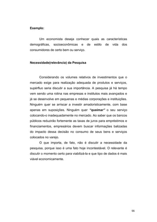 Exemplo:
Um economista deseja conhecer quais as características
demográficas, socioeconômicas e de estilo de vida dos
consumidores de certo bem ou serviço.
Necessidade(relevância) da Pesquisa
Considerando os volumes relativos de investimentos que o
mercado exige para realização adequada de produtos e serviços,
supérfluo seria discutir a sua importância. A pesquisa já há tempo
vem sendo uma rotina nas empresas e institutos mais avançados e
já se desenvolve em pequenas e médias corporações e instituições.
Ninguém quer se arriscar a investir amadoristicamente, com base
apenas em suposições. Ninguém quer “queimar” o seu serviço
colocando-o inadequadamente no mercado. Ao saber que os bancos
públicos reduzirão fortemente as taxas de juros para empréstimos e
financiamentos, empresários devem buscar informações balizadas
do impacto dessa decisão no consumo de seus bens e serviços
colocados no varejo.
O que importa, de fato, não é discutir a necessidade da
pesquisa, porque isso é uma fato hoje incontestável. O relevante é
discutir o momento certo para viabilizá-la e que tipo de dados é mais
viável economicamente.
66
 