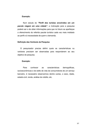 Exemplo:
Num estudo do “Perfil dos turistas envolvidos em um
pacote viagem em uma cidade”, a motivação para a pesquisa
poderá ser o de obter informações para que no futuro se aperfeiçoe
o oferecimento do referido pacote turístico cada vez mais moldado
ao perfil e à necessidade de quem o demanda.
Definição das Variáveis da Pesquisa
O pesquisador precisa definir quais as características ou
variáveis precisam ser observadas para responderem ao seu
objetivo de pesquisa.
Exemplo:
Para conhecer as características demográficas,
socioeconômicas e de estilo de vida de consumidores de um serviço
bancário, é necessário observarmos dentre outras, o sexo, idade,
estado-civil, renda, análise de crédito, etc.
67
 