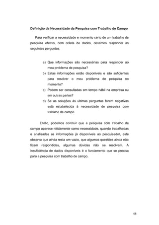 Definição da Necessidade da Pesquisa com Trabalho de Campo
Para verificar a necessidade e momento certo de um trabalho de
pesquisa efetivo, com coleta de dados, devemos responder as
seguintes perguntas:
a) Que informações são necessárias para responder ao
meu problema de pesquisa?
b) Estas informações estão disponíveis e são suficientes
para resolver o meu problema de pesquisa no
momento?
c) Podem ser consultadas em tempo hábil na empresa ou
em outras partes?
d) Se as soluções às ultimas perguntas forem negativas
está estabelecida à necessidade de pesquisa com
trabalho de campo.
Então, podemos concluir que a pesquisa com trabalho de
campo aparece nitidamente como necessidade, quando trabalhadas
e analisadas as informações já disponíveis ao pesquisador, este
observa que ainda resta um vazio, que algumas questões ainda não
ficam respondidas, algumas dúvidas não se resolvem. A
insuficiência de dados disponíveis é o fundamento que se precisa
para a pesquisa com trabalho de campo.
68
 
