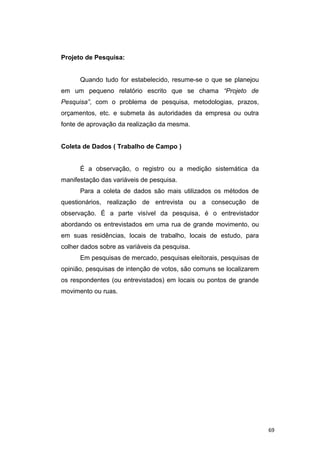 Projeto de Pesquisa:
Quando tudo for estabelecido, resume-se o que se planejou
em um pequeno relatório escrito que se chama “Projeto de
Pesquisa”, com o problema de pesquisa, metodologias, prazos,
orçamentos, etc. e submeta às autoridades da empresa ou outra
fonte de aprovação da realização da mesma.
Coleta de Dados ( Trabalho de Campo )
É a observação, o registro ou a medição sistemática da
manifestação das variáveis de pesquisa.
Para a coleta de dados são mais utilizados os métodos de
questionários, realização de entrevista ou a consecução de
observação. É a parte visível da pesquisa, é o entrevistador
abordando os entrevistados em uma rua de grande movimento, ou
em suas residências, locais de trabalho, locais de estudo, para
colher dados sobre as variáveis da pesquisa.
Em pesquisas de mercado, pesquisas eleitorais, pesquisas de
opinião, pesquisas de intenção de votos, são comuns se localizarem
os respondentes (ou entrevistados) em locais ou pontos de grande
movimento ou ruas.
69
 