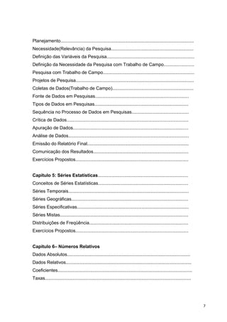Planejamento.........................................................................................................
Necessidade(Relevância) da Pesquisa.................................................................
Definição das Variáveis da Pesquisa.....................................................................
Definição da Necessidade da Pesquisa com Trabalho de Campo........................
Pesquisa com Trabalho de Campo........................................................................
Projetos de Pesquisa.............................................................................................
Coletas de Dados(Trabalho de Campo)................................................................
Fonte de Dados em Pesquisas..........................................................................
Tipos de Dados em Pesquisas..........................................................................
Sequência no Processo de Dados em Pesquisas.............................................
Crítica de Dados................................................................................................
Apuração de Dados...........................................................................................
Análise de Dados...............................................................................................
Emissão do Relatório Final................................................................................
Comunicação dos Resultados...........................................................................
Exercícios Propostos.........................................................................................
Capítulo 5: Séries Estatísticas.......................................................................
Conceitos de Séries Estatísticas.......................................................................
Séries Temporais...............................................................................................
Séries Geográficas............................................................................................
Séries Especificativas........................................................................................
Séries Mistas.....................................................................................................
Distribuições de Freqüência..............................................................................
Exercícios Propostos.........................................................................................
Capítulo 6– Números Relativos
Dados Absolutos.................................................................................................
Dados Relativos...................................................................................................
Coeficientes..........................................................................................................
Taxas...................................................................................................................
7
 