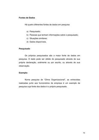 Fontes de Dados
Há quatro diferentes fontes de dados em pesquisa:
a) Pesquisado;
b) Pessoas que tenham informações sobre o pesquisado;
c) Situações similares;
d) Dados disponíveis.
Pesquisado
Os próprios pesquisados são a maior fonte de dados em
pesquisa. O dado pode ser obtido do pesquisado através de sua
própria declaração, oralmente ou por escrito, ou através de sua
observação.
Exemplo:
Numa pesquisa de “Clima Organizacional”, as entrevistas
realizadas junto aos funcionários da empresa é um exemplo de
pesquisa cuja fonte dos dados é o próprio pesquisado.
70
 
