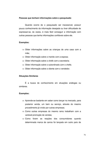 Pessoas que tenham informações sobre o pesquisado
Quando ocorre de o pesquisado ser inacessível, possuir
pouco conhecimento da informação desejada ou tiver dificuldade de
expressar-se, às vezes, é mais fácil conseguir a informação com
outras pessoas que tenha informações confiáveis sobre ele.
Exemplos:
⇒ Obter informações sobre as crianças de uma casa com a
mãe;
⇒ Obter informação sobre o marido com a esposa;
⇒ Obter informação sobre o chefe com a secretaria;
⇒ Obter informação sobre o subordinado com o chefe;
⇒ Obter informação sobre o cliente com o vendedor.
Situações Similares
É a busca de conhecimento em situações análogas ou
similares.
Exemplos:
⇒ Aprende-se bastante em saber como lançar no mercado, para
posterior venda, um bem ou serviço, através do mesmo
procedimento já vivido por outras empresas;
⇒ Como outras empresas do mesmo ramo trabalham com a
variável promoção de vendas;
⇒ Como foram as reações dos consumidores quando
determinada marca de carros foi lançada em outro país de
71
 