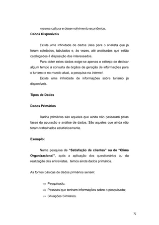 mesma cultura e desenvolvimento econômico.
Dados Disponíveis
Existe uma infinidade de dados úteis para o analista que já
foram coletados, tabulados e, às vezes, até analisados que estão
catalogados à disposição dos interessados.
Para obter estes dados exige-se apenas o esforço de dedicar
algum tempo à consulta de órgãos de geração de informações para
o turismo e no mundo atual, a pesquisa na internet.
Existe uma infinidade de informações sobre turismo já
disponíveis.
Tipos de Dados
Dados Primários
Dados primários são aqueles que ainda não passaram pelas
fases da apuração e análise de dados. São aqueles que ainda não
foram trabalhados estatisticamente.
Exemplo:
Numa pesquisa de “Satisfação de clientes” ou de “Clima
Organizacional”, após a aplicação dos questionários ou da
realização das entrevistas, temos ainda dados primários.
As fontes básicas de dados primários seriam:
⇒ Pesquisado;
⇒ Pessoas que tenham informações sobre o pesquisado;
⇒ Situações Similares.
72
 